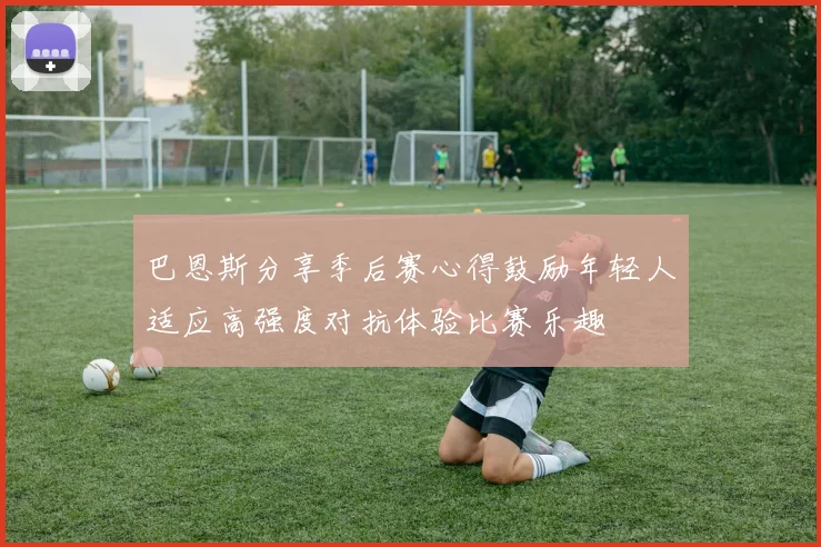 巴恩斯分享季后赛心得鼓励年轻人适应高强度对抗体验比赛乐趣