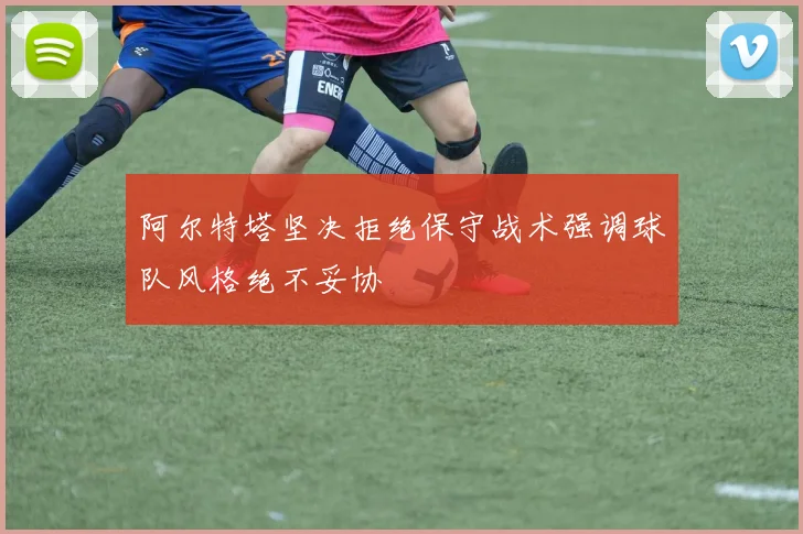 阿尔特塔坚决拒绝保守战术强调球队风格绝不妥协