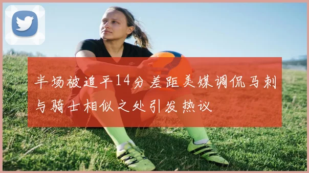 半场被追平14分差距美媒调侃马刺与骑士相似之处引发热议