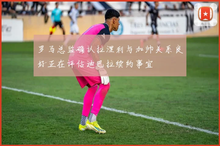 罗马总监确认拉涅利与加帅关系良好正在评估迪巴拉续约事宜
