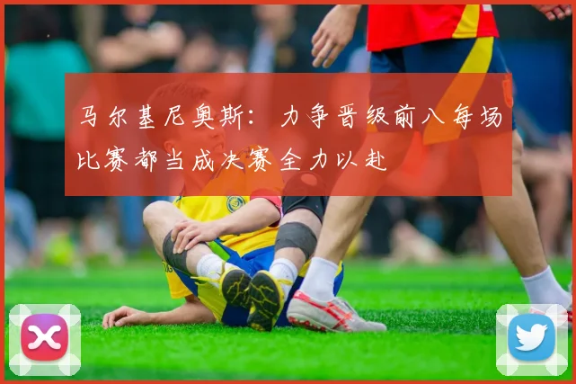 马尔基尼奥斯：力争晋级前八每场比赛都当成决赛全力以赴