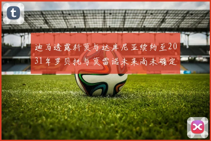 迪马透露科莫与达库尼亚续约至2031年罗贝托与莫雷诺未来尚未确定