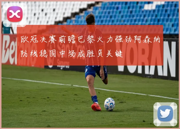 欧冠决赛前瞻巴黎火力强劲阿森纳防线稳固中场成胜负关键