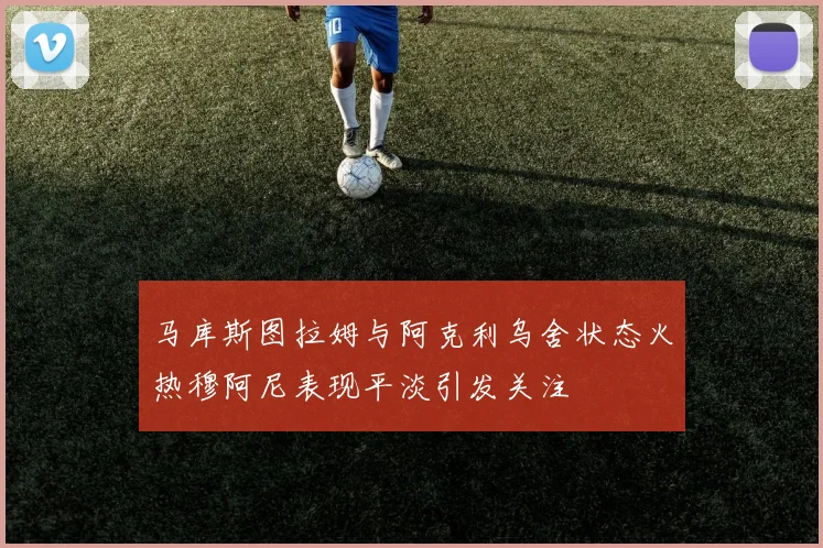 马库斯图拉姆与阿克利乌舍状态火热穆阿尼表现平淡引发关注