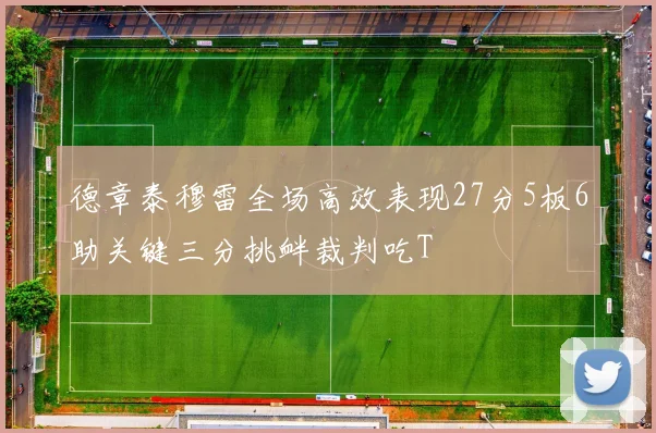 德章泰穆雷全场高效表现27分5板6助关键三分挑衅裁判吃T