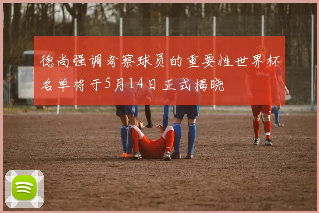 德尚强调考察球员的重要性世界杯名单将于5月14日正式揭晓