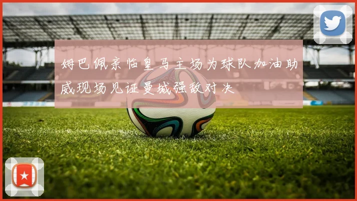 姆巴佩亲临皇马主场为球队加油助威现场见证曼城强敌对决