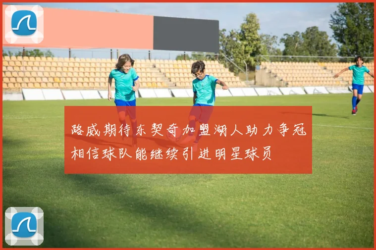 路威期待东契奇加盟湖人助力争冠相信球队能继续引进明星球员