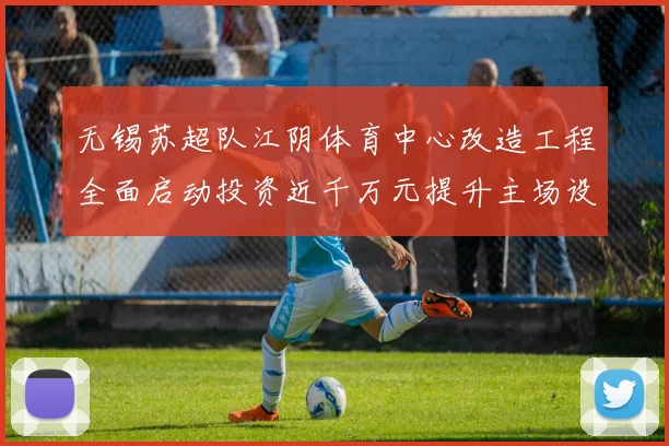 无锡苏超队江阴体育中心改造工程全面启动投资近千万元提升主场设施