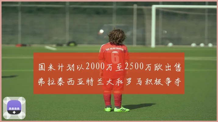 国米计划以2000万至2500万欧出售弗拉泰西亚特兰大和罗马积极争夺