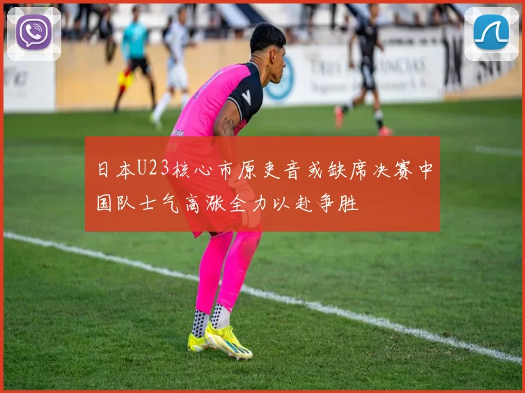 日本U23核心市原吏音或缺席决赛中国队士气高涨全力以赴争胜