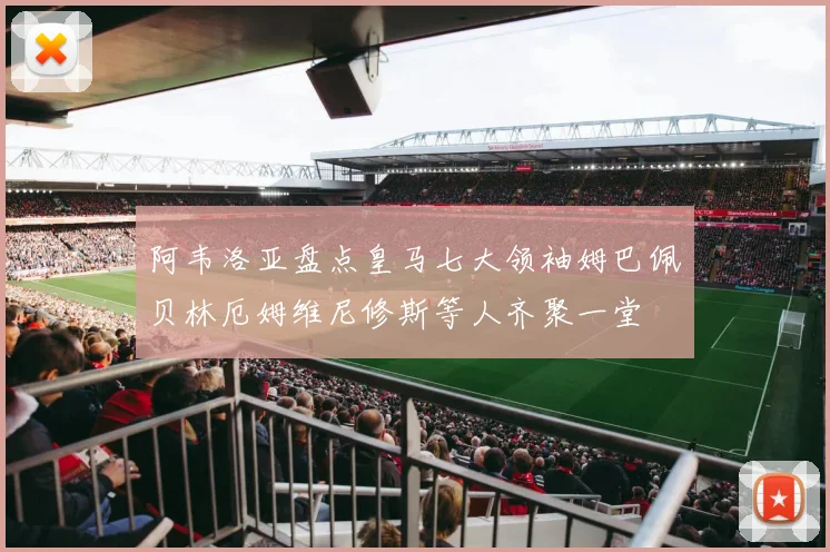 阿韦洛亚盘点皇马七大领袖姆巴佩贝林厄姆维尼修斯等人齐聚一堂
