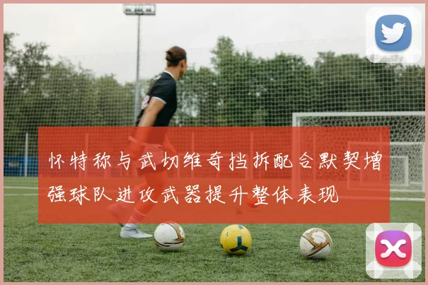 怀特称与武切维奇挡拆配合默契增强球队进攻武器提升整体表现
