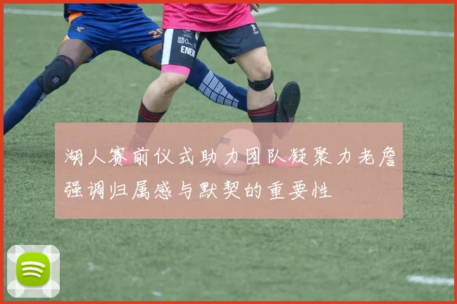 湖人赛前仪式助力团队凝聚力老詹强调归属感与默契的重要性