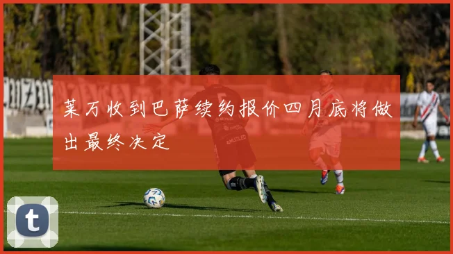 莱万收到巴萨续约报价四月底将做出最终决定