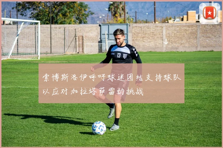 索博斯洛伊呼吁球迷团结支持球队以应对加拉塔萨雷的挑战