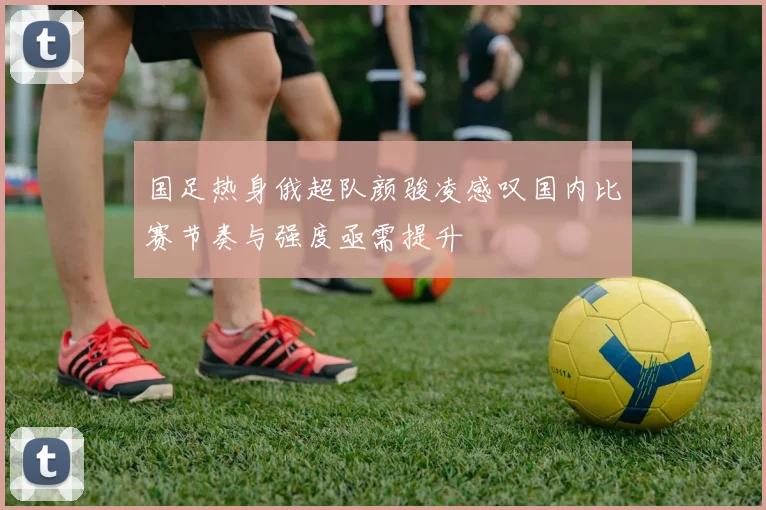 国足热身俄超队颜骏凌感叹国内比赛节奏与强度亟需提升