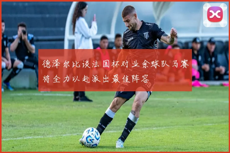 德泽尔比谈法国杯对业余球队马赛将全力以赴派出最佳阵容