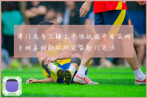 津门虎与三镇上半场战成平局亚姆卡姆姜利勋双双染黄射门乏力